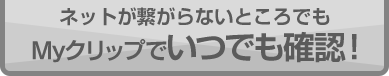 ネットが繋がらないところでもMyクリップでいつでも確認！
