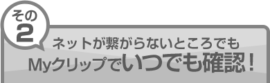 その2：ネットが繋がらないところでもMyクリップでいつでも確認！
