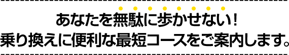 あなたを無駄に歩かせない!乗り換えに便利な最短コースをご案内します。