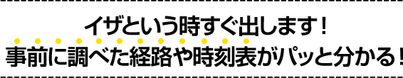 イザという時すぐ出します!事前に調べた経路や時刻表がパッと分かる!
