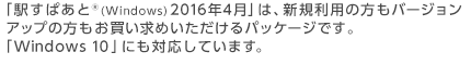 「駅すぱあと(R)(Windows) 2016年4月」は、新規利用の方もバージョンアップの方もお買い求めいただけるパッケージです。「Windows 10」にも対応しています。