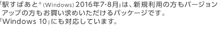 「駅すぱあと®(Windows) 2016年7・8月」は、新規利用の方もバージョンアップの方もお買い求めいただけるパッケージです。「Windows 10」にも対応しています。