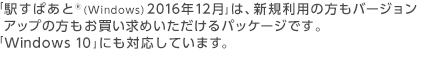 「駅すぱあと®(Windows) 2016年12月」は、新規利用の方もバージョンアップの方もお買い求めいただけるパッケージです。「Windows 10」にも対応しています。